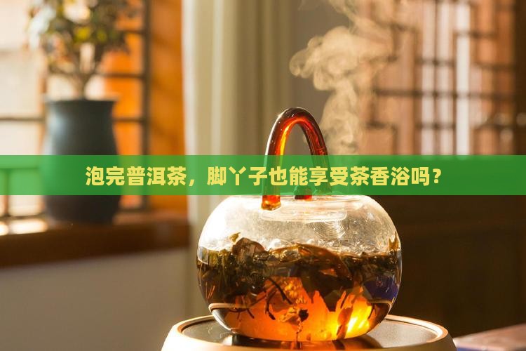 泡过的普洱茶用于泡脚可否