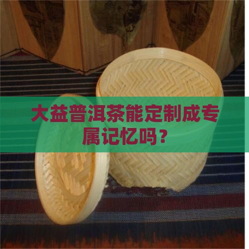 大益普洱茶可以定制吗