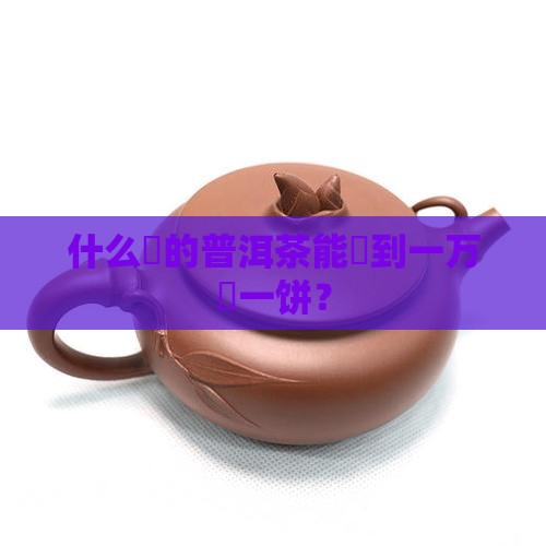 什么样的茶叶能卖到一万块一饼