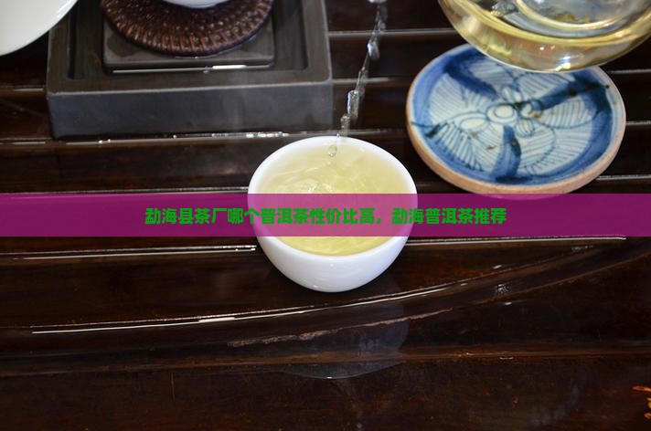 勐海县茶厂哪个性价比高