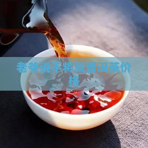 老爷说不将就普洱茶价格