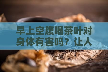 早上空腹喝茶叶对身体有害吗