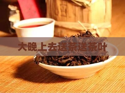 大晚上去送茶叶