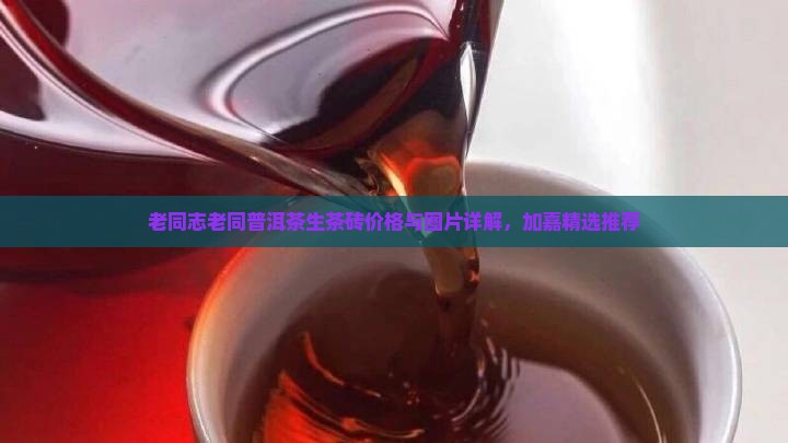 老同志老同普洱茶生茶砖价格与图片详解，加嘉精选推荐