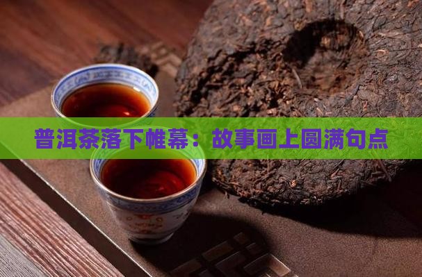 普洱茶落下帷幕：故事画上圆满句点