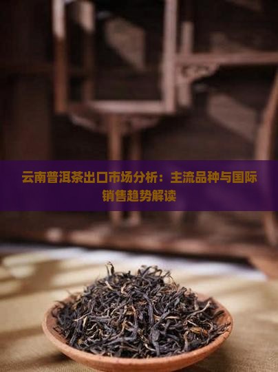 云南普洱茶出口市场分析：主流品种与国际销售趋势解读