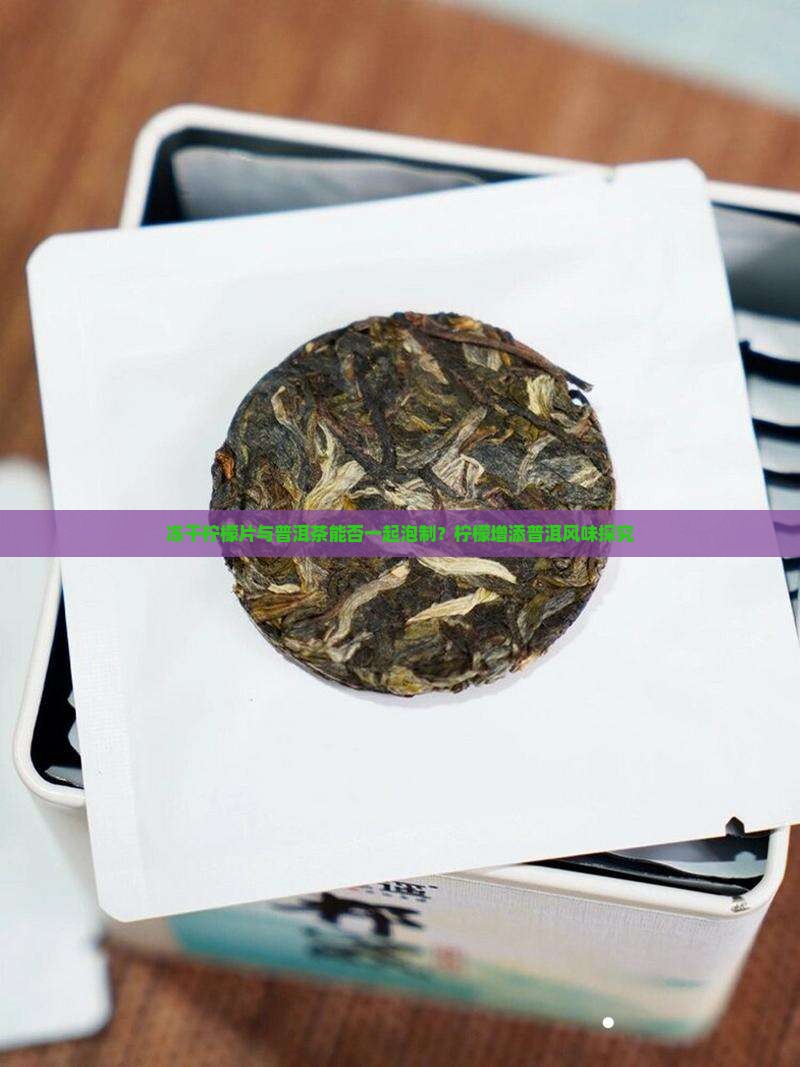 冻干柠檬片与普洱茶能否一起泡制？柠檬增添普洱风味探究