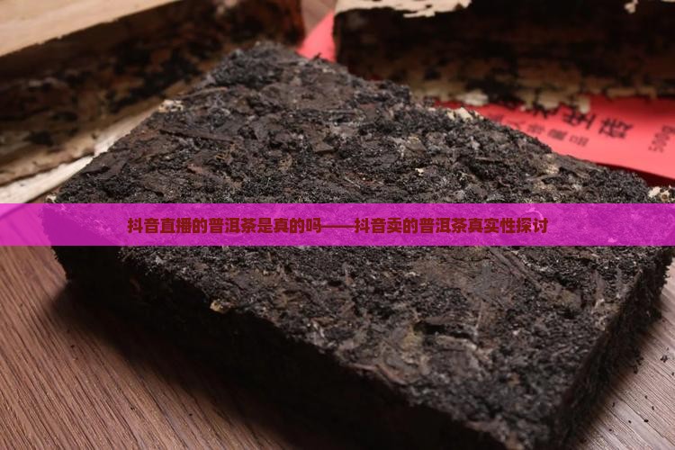 抖音直播的普洱茶是真的吗——抖音卖的普洱茶真实性探讨