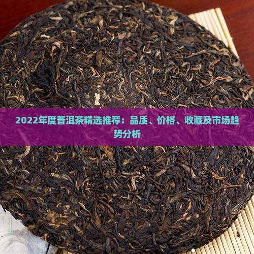 2022年度普洱茶精选推荐：品质、价格、收藏及市场趋势分析