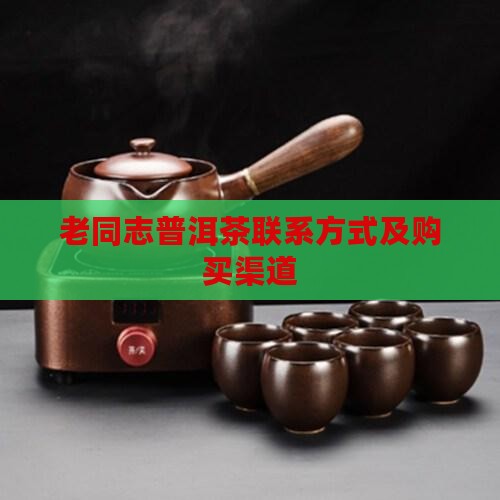 老同志普洱茶联系方式及购买渠道 老同志普洱茶联系方式及购买渠道