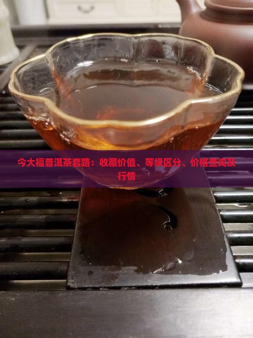 今大福普洱茶套路：收藏价值、等级区分、价格查询及行情