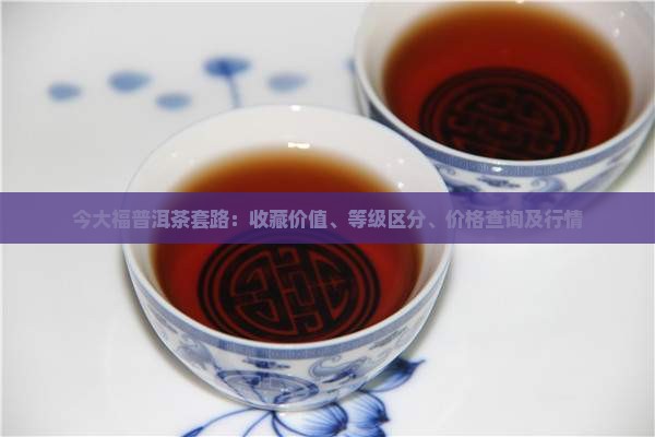 今大福普洱茶套路：收藏价值、等级区分、价格查询及行情