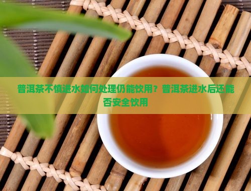 普洱茶不慎进水如何处理仍能饮用？普洱茶进水后还能否安全饮用
