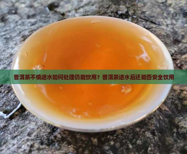 普洱茶不慎进水如何处理仍能饮用？普洱茶进水后还能否安全饮用