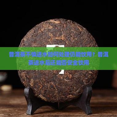 普洱茶不慎进水如何处理仍能饮用？普洱茶进水后还能否安全饮用
