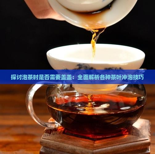 探讨泡茶时是否需要盖盖:全面解析各种茶叶冲泡技巧 探讨泡茶时是否需要盖盖:全面解析各种茶叶冲泡技巧