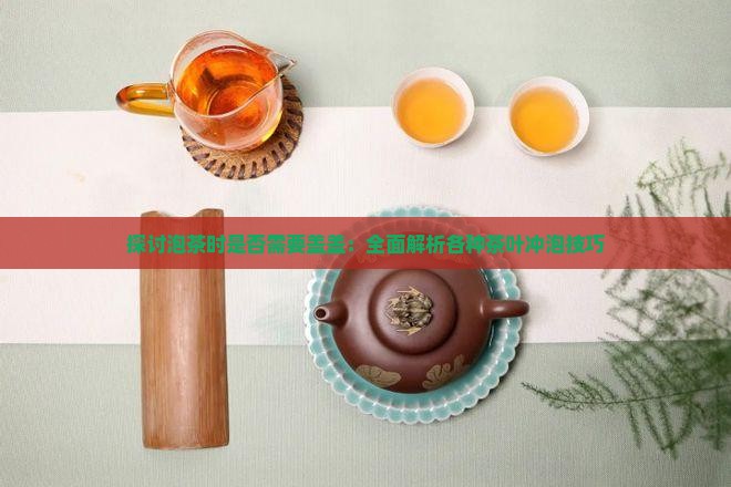 探讨泡茶时是否需要盖盖:全面解析各种茶叶冲泡技巧 探讨泡茶时是否需要盖盖:全面解析各种茶叶冲泡技巧