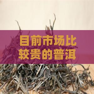 目前市场比较贵的普洱茶