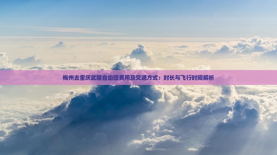 梅州去重庆武隆自由团费用及交通方式：时长与飞行时间解析
