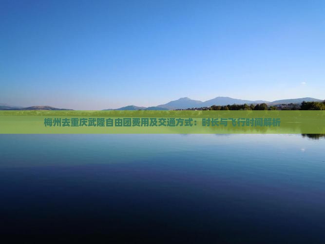 梅州去重庆武隆自由团费用及交通方式：时长与飞行时间解析