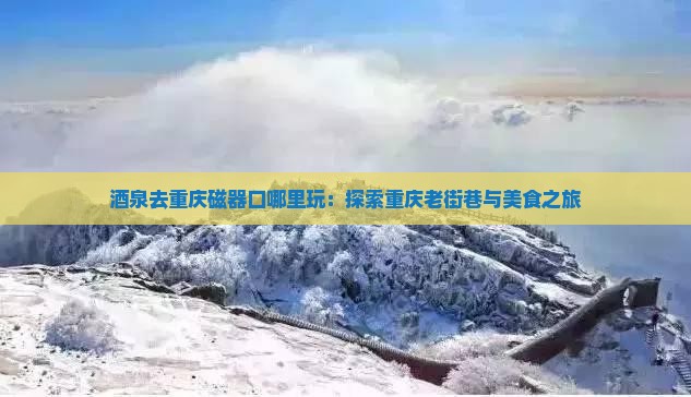 酒泉去重庆磁器口哪里玩：探索重庆老街巷与美食之旅