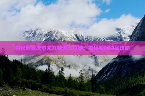 白银到重庆蚩尤九黎城五日游：探秘银器购买攻略