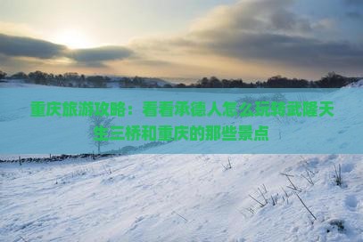 重庆旅游攻略：看看承德人怎么玩转武隆天生三桥和重庆的那些景点