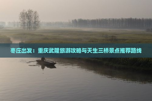 枣庄出发：重庆武隆旅游攻略与天生三桥景点推荐路线
