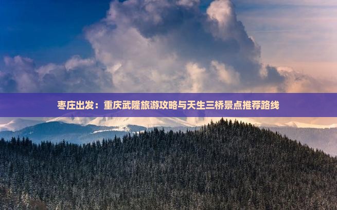 枣庄出发：重庆武隆旅游攻略与天生三桥景点推荐路线