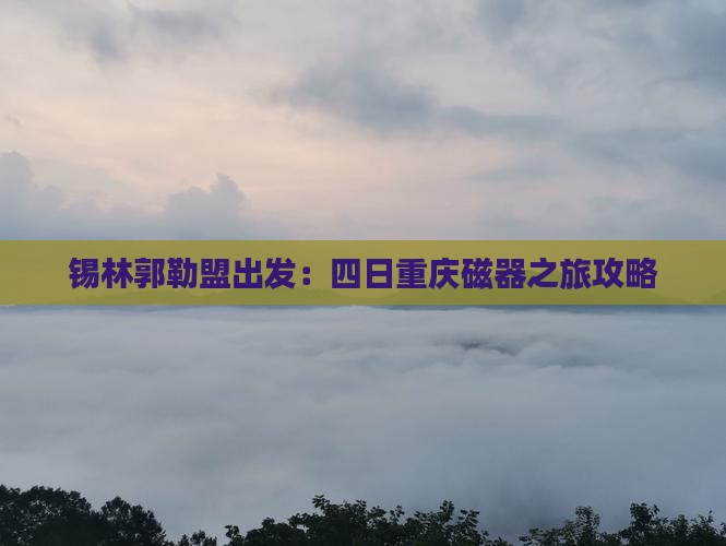 锡林郭勒盟出发：四日重庆磁器之旅攻略