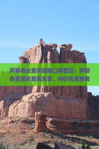 阿勒泰去重庆磁器口哪里玩：阿勒泰至重庆距离及票、特价机票查询
