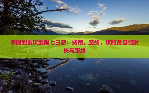 赤峰到重庆武隆七日游：费用、路线、攻略及自驾时长与路线