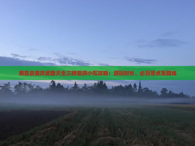 南昌去重庆武隆天生三桥旅游小吃攻略：游玩时长、必玩景点及路线