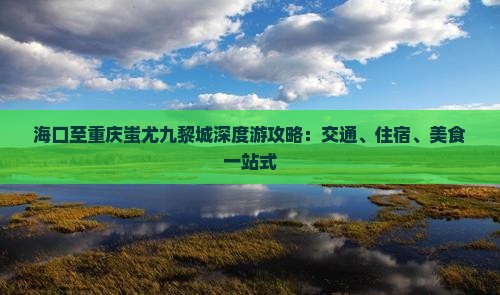 海口至重庆蚩尤九黎城深度游攻略：交通、住宿、美食一站式
