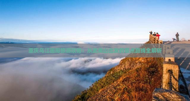 重庆乌江画廊旅游攻略：从武夷山出发的景点路线全解析