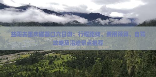 益阳去重庆磁器口六日游：行程路线、费用预算、自驾攻略及沿途景点推荐