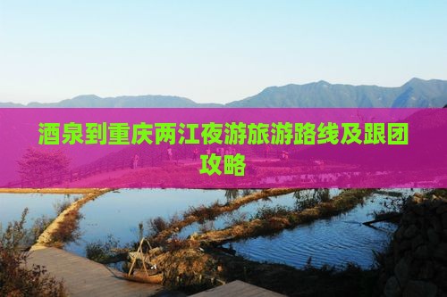 酒泉到重庆两江夜游旅游路线及跟团攻略
