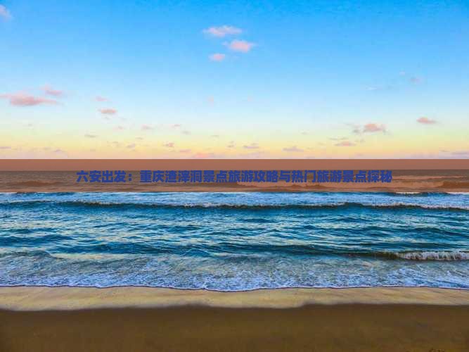 六安出发：重庆渣滓洞景点旅游攻略与热门旅游景点探秘