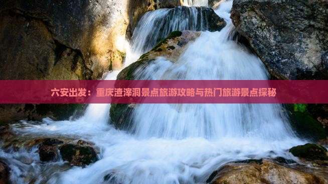 六安出发：重庆渣滓洞景点旅游攻略与热门旅游景点探秘