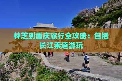 林芝到重庆旅行全攻略：包括长江索道游玩