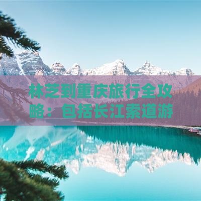 林芝到重庆旅行全攻略：包括长江索道游玩