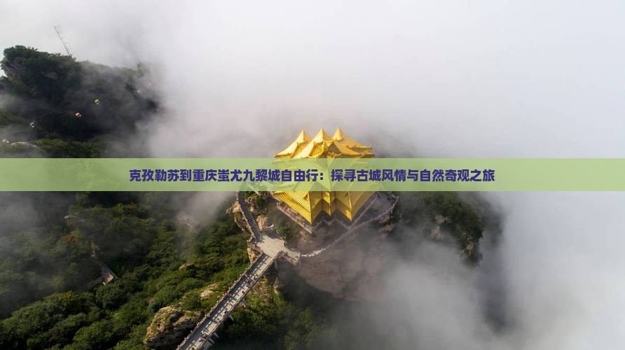 克孜勒苏到重庆蚩尤九黎城自由行：探寻古城风情与自然奇观之旅