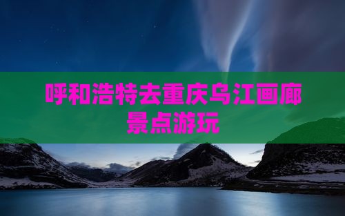 呼和浩特去重庆乌江画廊景点游玩