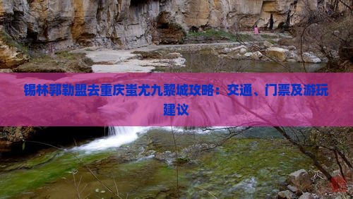 锡林郭勒盟去重庆蚩尤九黎城攻略：交通、门票及游玩建议