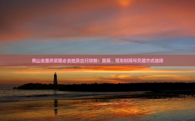 黄山去重庆武隆必去地及出行攻略：距离、驾车时间与交通方式选择
