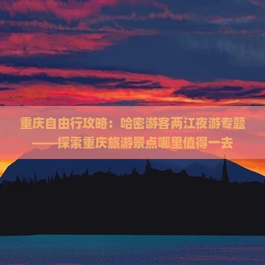 重庆自由行攻略：哈密游客两江夜游专题——探索重庆旅游景点哪里值得一去