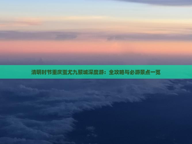 清明时节重庆蚩尤九黎城深度游：全攻略与必游景点一览
