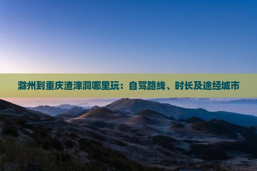滁州到重庆渣滓洞哪里玩：自驾路线、时长及途经城市