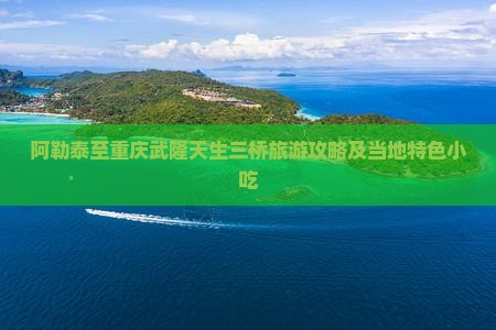 阿勒泰至重庆武隆天生三桥旅游攻略及当地特色小吃