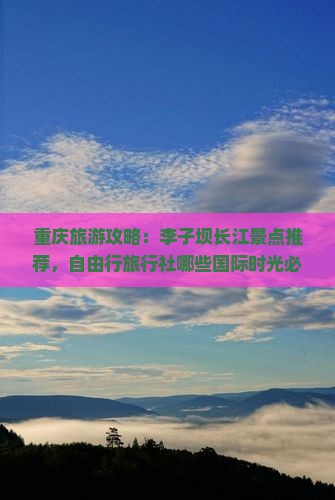 重庆旅游攻略：李子坝长江景点推荐，自由行旅行社哪些国际时光必看信息
